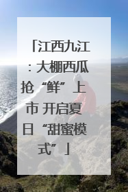 江西九江：大棚西瓜抢“鲜”上市 开启夏日“甜蜜模式”