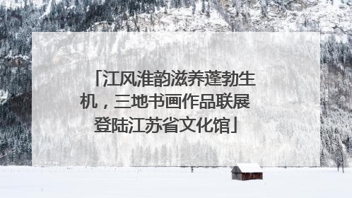 江风淮韵滋养蓬勃生机，三地书画作品联展登陆江苏省文化馆