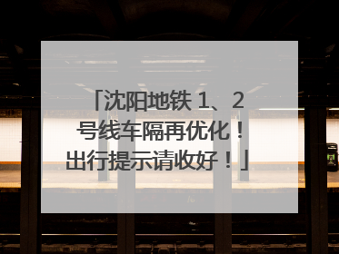 沈阳地铁 1、2 号线车隔再优化！出行提示请收好！