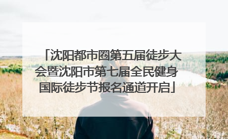 沈阳都市圈第五届徒步大会暨沈阳市第七届全民健身国际徒步节报名通道开启