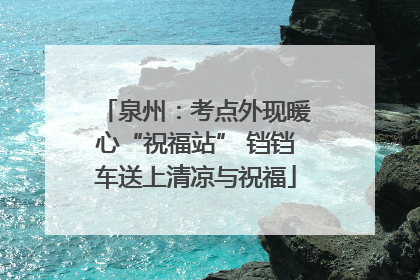 泉州：考点外现暖心“祝福站” 铛铛车送上清凉与祝福
