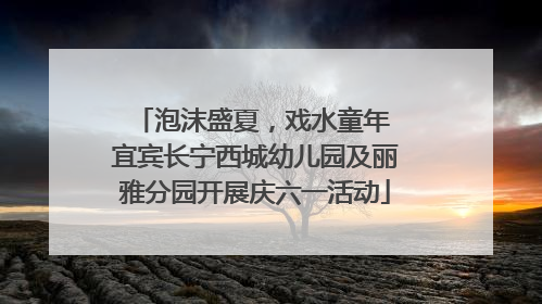 泡沫盛夏，戏水童年 宜宾长宁西城幼儿园及丽雅分园开展庆六一活动