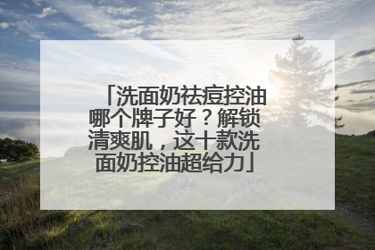 洗面奶祛痘控油哪个牌子好？解锁清爽肌，这十款洗面奶控油超给力