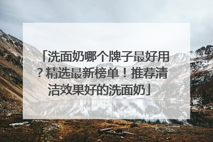 洗面奶哪个牌子最好用？精选最新榜单！推荐清洁效果好的洗面奶
