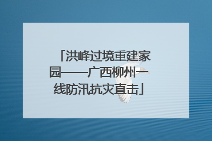 洪峰过境重建家园——广西柳州一线防汛抗灾直击