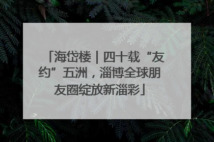 海岱楼｜四十载“友约”五洲，淄博全球朋友圈绽放新淄彩