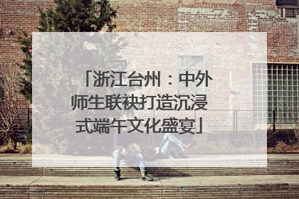 浙江台州：中外师生联袂打造沉浸式端午文化盛宴