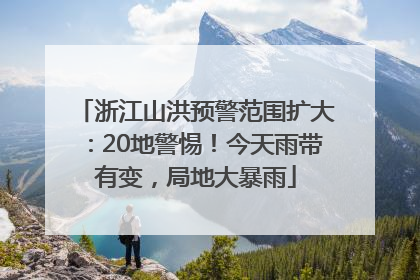 浙江山洪预警范围扩大：20地警惕！今天雨带有变，局地大暴雨
