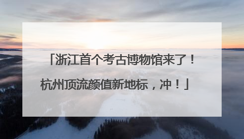 浙江首个考古博物馆来了！杭州顶流颜值新地标，冲！