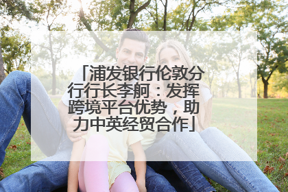 浦发银行伦敦分行行长李舸：发挥跨境平台优势，助力中英经贸合作