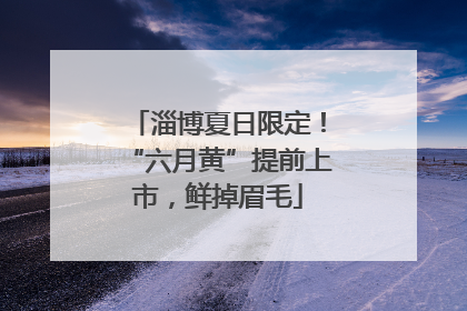 淄博夏日限定！“六月黄”提前上市，鲜掉眉毛