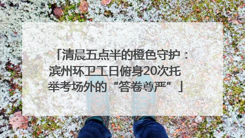 清晨五点半的橙色守护：滨州环卫工日俯身20次托举考场外的“答卷尊严”