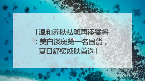 温和养肤祛斑再添猛将：美白淡斑第一名国货，夏日舒缓焕肤首选