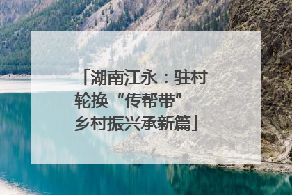 湖南江永：驻村轮换“传帮带” 乡村振兴承新篇