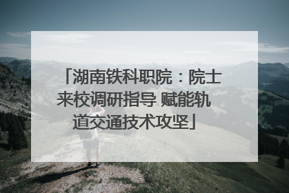 湖南铁科职院：院士来校调研指导 赋能轨道交通技术攻坚