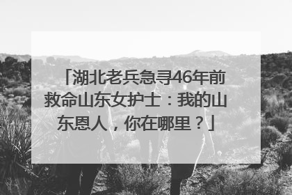 湖北老兵急寻46年前救命山东女护士：我的山东恩人，你在哪里？