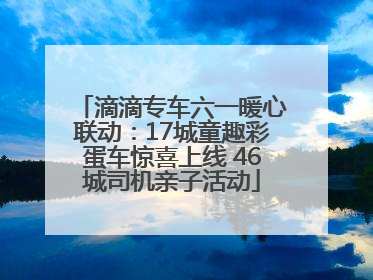 滴滴专车六一暖心联动：17城童趣彩蛋车惊喜上线 46城司机亲子活动