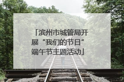 滨州市城管局开展“我们的节日”端午节主题活动