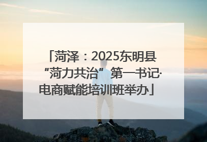 菏泽：2025东明县“菏力共治”第一书记·电商赋能培训班举办