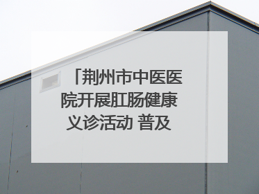 荆州市中医医院开展肛肠健康义诊活动 普及“三早”理念 传递健康生活