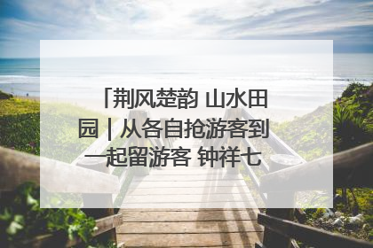 荆风楚韵 山水田园｜从各自抢游客到一起留游客 钟祥七村抱团解了“乡愁”添了“乡酬”
