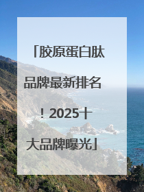 胶原蛋白肽品牌最新排名！2025十大品牌曝光
