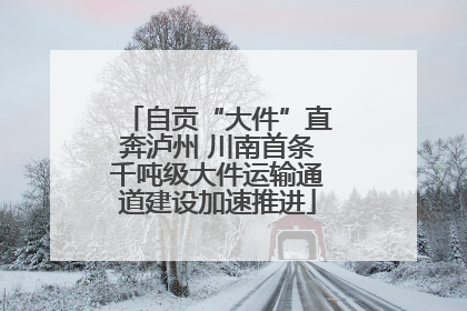 自贡“大件”直奔泸州 川南首条千吨级大件运输通道建设加速推进