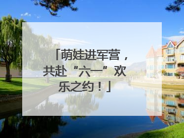 萌娃进军营，共赴“六一”欢乐之约！