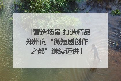 营造场景 打造精品 郑州向“微短剧创作之都”继续迈进