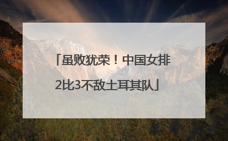 虽败犹荣！中国女排2比3不敌土耳其队