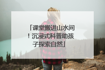 课堂搬进山水间！沉浸式科普助孩子探索自然