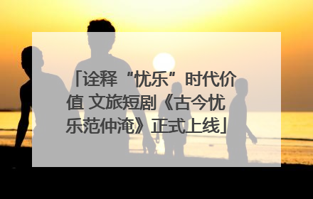 诠释“忧乐”时代价值 文旅短剧《古今忧乐范仲淹》正式上线