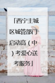 西宁主城区城管部门启动高（中）考爱心送考服务
