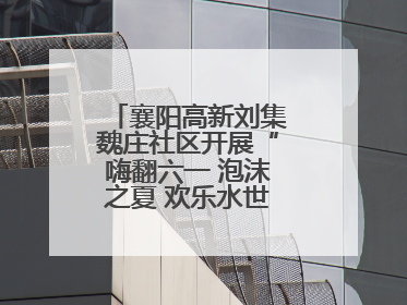 襄阳高新刘集魏庄社区开展“嗨翻六一 泡沫之夏 欢乐水世界”主题活动