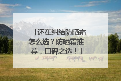 还在纠结防晒霜怎么选？防晒霜推荐，口碑之选！