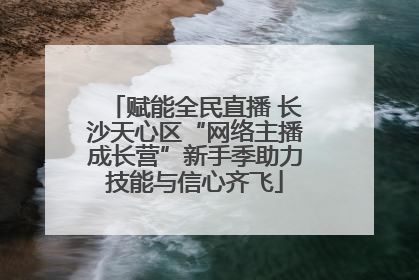 赋能全民直播 长沙天心区“网络主播成长营”新手季助力技能与信心齐飞