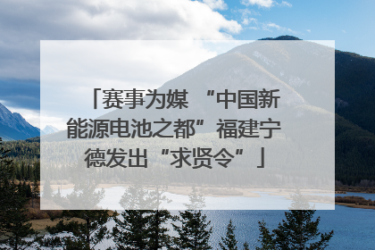 赛事为媒 “中国新能源电池之都”福建宁德发出“求贤令”