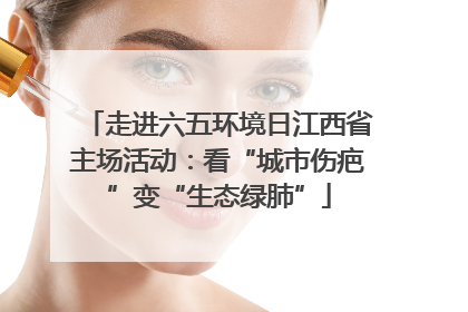 走进六五环境日江西省主场活动：看“城市伤疤”变“生态绿肺”