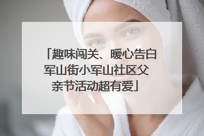 趣味闯关、暖心告白 军山街小军山社区父亲节活动超有爱