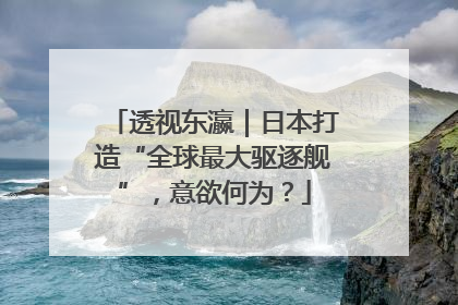 透视东瀛｜日本打造“全球最大驱逐舰”，意欲何为？