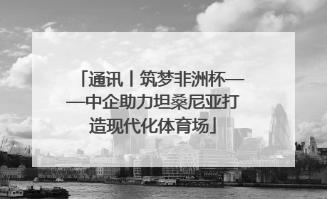 通讯丨筑梦非洲杯——中企助力坦桑尼亚打造现代化体育场