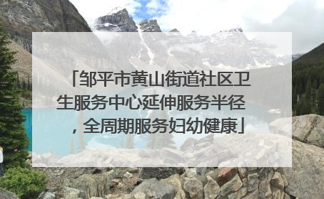 邹平市黄山街道社区卫生服务中心延伸服务半径，全周期服务妇幼健康