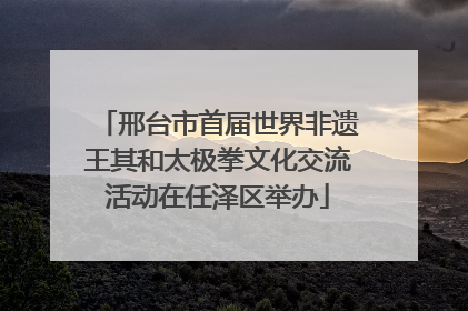 邢台市首届世界非遗王其和太极拳文化交流活动在任泽区举办