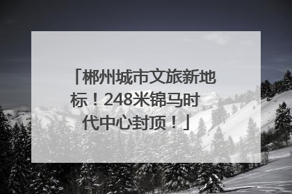 郴州城市文旅新地标！248米锦马时代中心封顶！