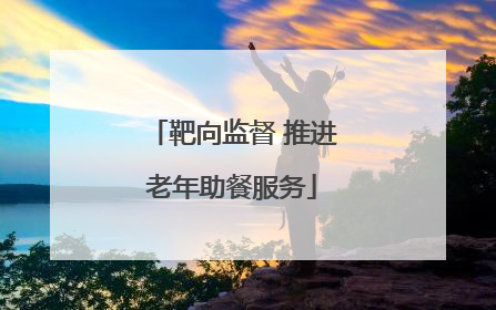 靶向监督 推进老年助餐服务
