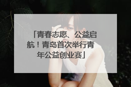 青春志愿、公益启航！青岛首次举行青年公益创业赛