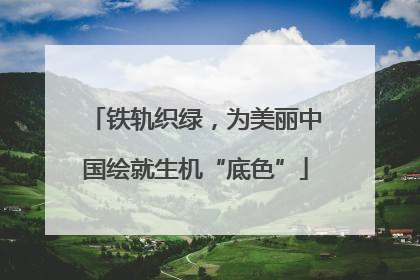 铁轨织绿，为美丽中国绘就生机“底色”