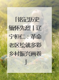 铭记历史 缅怀先烈丨辽宁桓仁：革命老区绘就多彩乡村振兴画卷