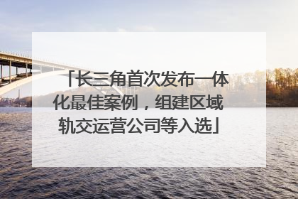 长三角首次发布一体化最佳案例，组建区域轨交运营公司等入选