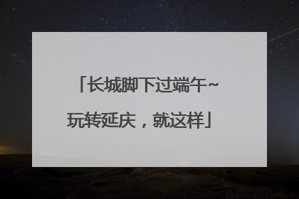 长城脚下过端午~玩转延庆，就这样
